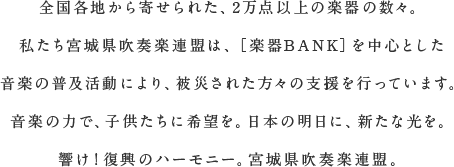 全国各地から寄せられた、2万点以上の楽器の数々。私たち宮城県吹奏楽連盟は、［楽器BANK］を中心とした音楽の普及活動により、被災された方々の支援を行っています。音楽の力で、子供たちに希望を。日本の明日に、新たな光を。響け！復興のハーモニー。宮城県吹奏楽連盟。